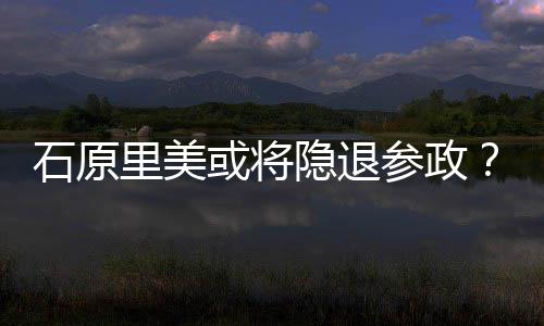 行业退出参政曝在隐退娱乐被或将年末里美石原