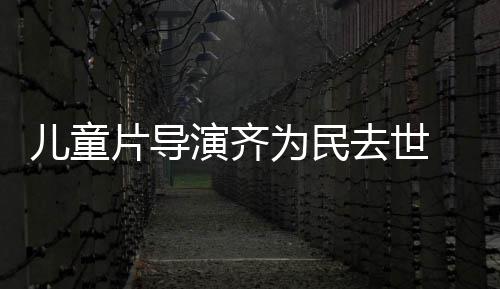 儿童协会为民 中国电告片导片人演齐影制发讣去世