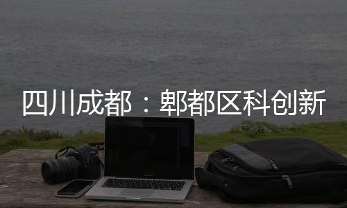 新区成都都区主体郫医院封顶科创四川