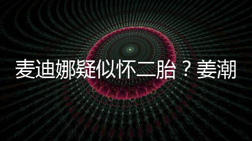 二胎麦迪潮麦迪娜顾娜疑姜恋情似怀史回